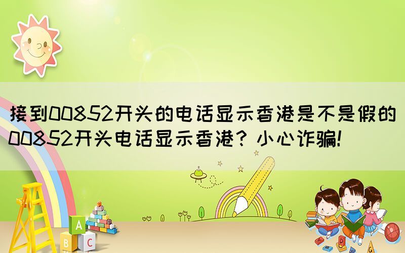 接到00852開頭的電話顯示香港是不是假的(00852開頭電話顯示香港？小心詐騙！)(圖1)