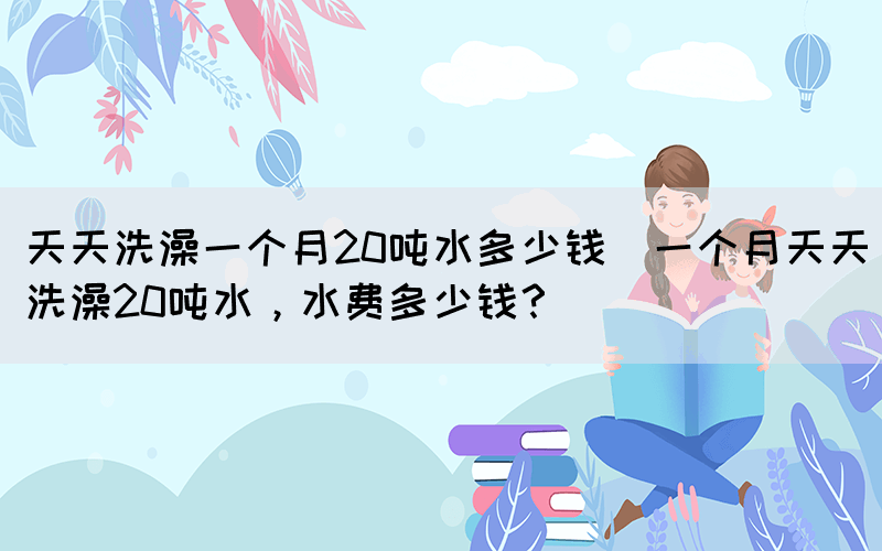 天天洗澡一個(gè)月20噸水多少錢(一個(gè)月天天洗澡20噸水，水費(fèi)多少錢？)(圖1)